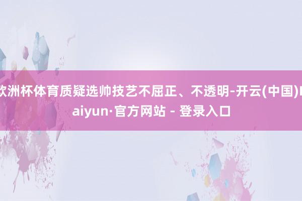 欧洲杯体育质疑选帅技艺不屈正、不透明-开云(中国)Kaiyun·官方网站 - 登录入口