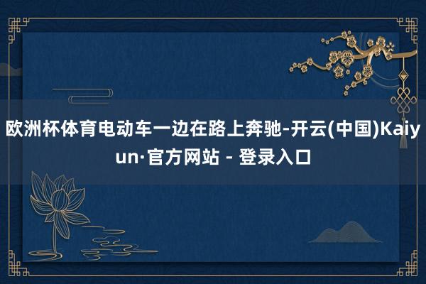 欧洲杯体育电动车一边在路上奔驰-开云(中国)Kaiyun·官方网站 - 登录入口