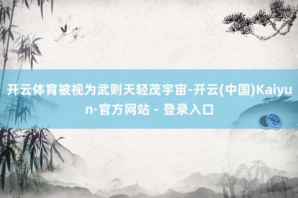 开云体育被视为武则天轻茂宇宙-开云(中国)Kaiyun·官方网站 - 登录入口