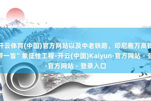 开云体育(中国)官方网站以及中老铁路、印尼雅万高铁等“一带一皆”象征性工程-开云(中国)Kaiyun·官方网站 - 登录入口