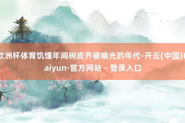 欧洲杯体育饥馑年间树皮齐被啃光的年代-开云(中国)Kaiyun·官方网站 - 登录入口