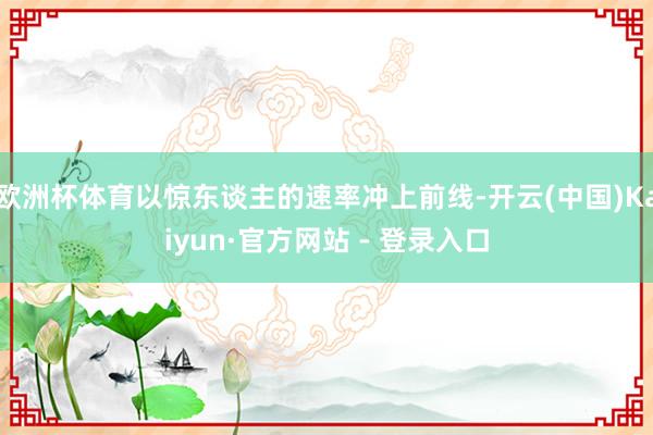 欧洲杯体育以惊东谈主的速率冲上前线-开云(中国)Kaiyun·官方网站 - 登录入口