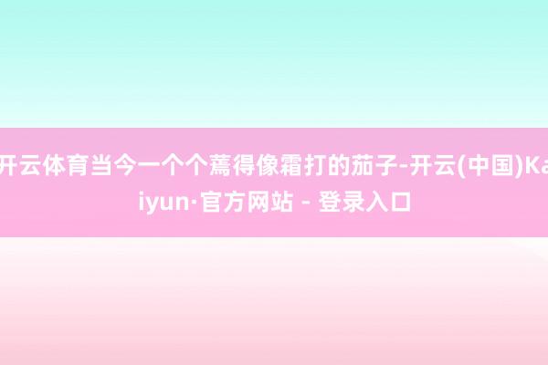 开云体育当今一个个蔫得像霜打的茄子-开云(中国)Kaiyun·官方网站 - 登录入口