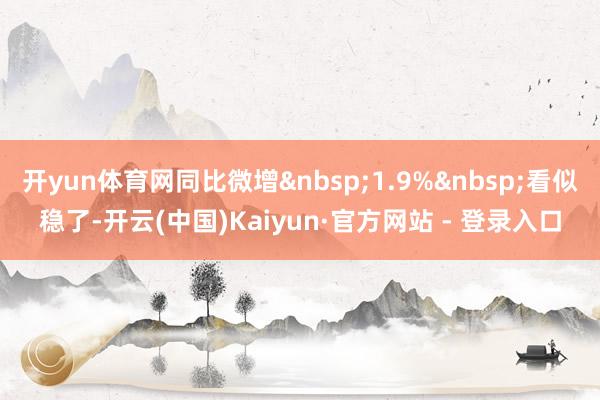 开yun体育网同比微增&nbsp;1.9%&nbsp;看似稳了-开云(中国)Kaiyun·官方网站 - 登录入口