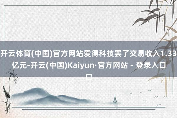 开云体育(中国)官方网站爱得科技罢了交易收入1.33亿元-开云(中国)Kaiyun·官方网站 - 登录入口