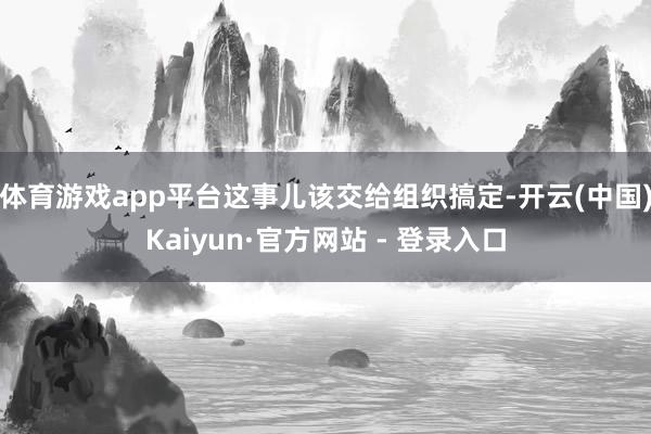 体育游戏app平台这事儿该交给组织搞定-开云(中国)Kaiyun·官方网站 - 登录入口
