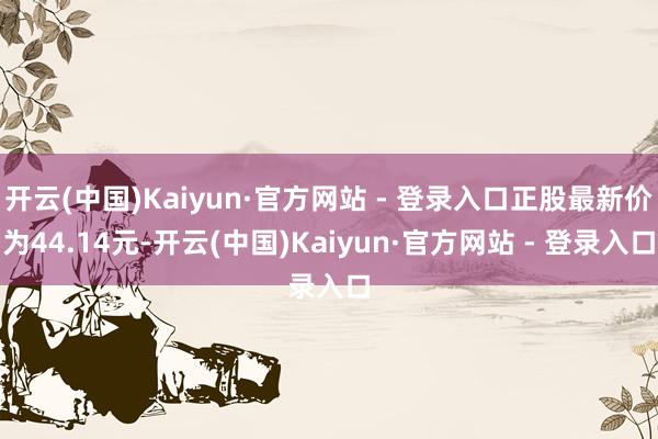 开云(中国)Kaiyun·官方网站 - 登录入口正股最新价为44.14元-开云(中国)Kaiyun·官方网站 - 登录入口