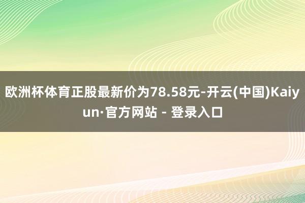 欧洲杯体育正股最新价为78.58元-开云(中国)Kaiyun·官方网站 - 登录入口