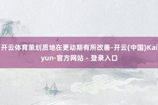 开云体育策划质地在更动期有所改善-开云(中国)Kaiyun·官方网站 - 登录入口