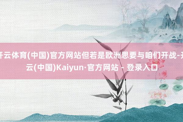 开云体育(中国)官方网站但若是欧洲思要与咱们开战-开云(中国)Kaiyun·官方网站 - 登录入口