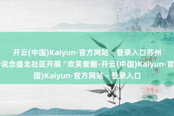开云(中国)Kaiyun·官方网站 - 登录入口苏州相城经开区北桥街说念盛北社区开展“欢笑套圈-开云(中国)Kaiyun·官方网站 - 登录入口