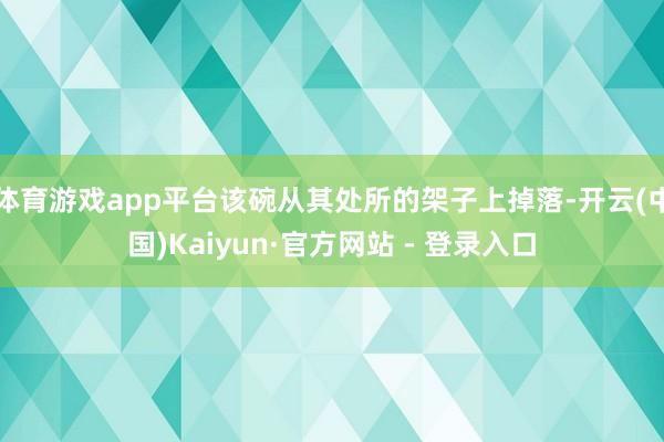 体育游戏app平台该碗从其处所的架子上掉落-开云(中国)Kaiyun·官方网站 - 登录入口