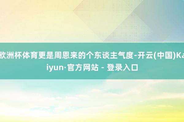 欧洲杯体育更是周恩来的个东谈主气度-开云(中国)Kaiyun·官方网站 - 登录入口