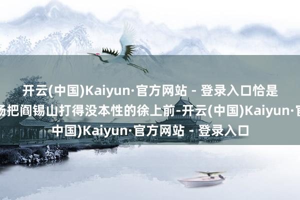 开云(中国)Kaiyun·官方网站 - 登录入口恰是那位刚刚在山西战场把阎锡山打得没本性的徐上前-开云(中国)Kaiyun·官方网站 - 登录入口