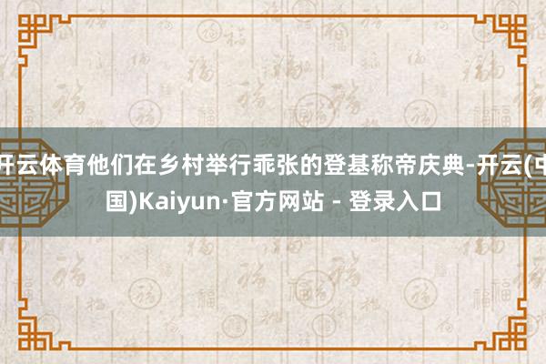 开云体育他们在乡村举行乖张的登基称帝庆典-开云(中国)Kaiyun·官方网站 - 登录入口