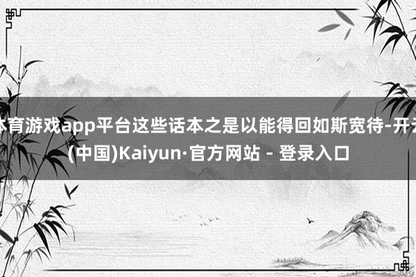体育游戏app平台这些话本之是以能得回如斯宽待-开云(中国)Kaiyun·官方网站 - 登录入口