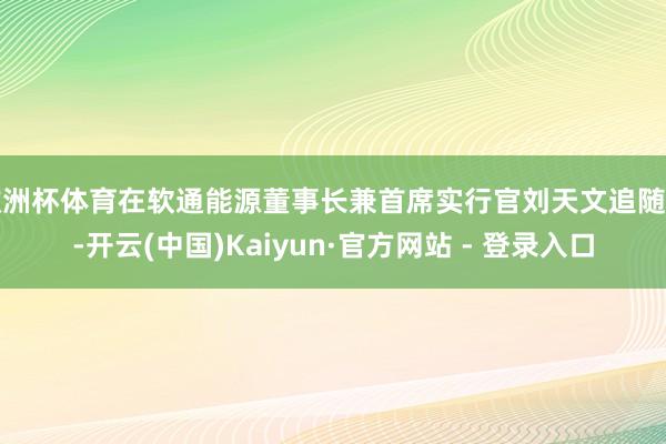 欧洲杯体育在软通能源董事长兼首席实行官刘天文追随下-开云(中国)Kaiyun·官方网站 - 登录入口