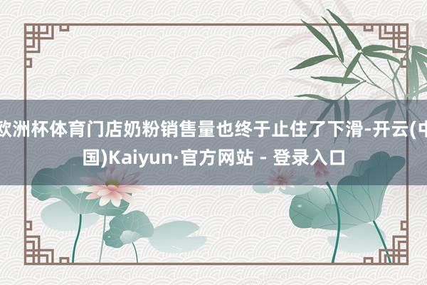 欧洲杯体育门店奶粉销售量也终于止住了下滑-开云(中国)Kaiyun·官方网站 - 登录入口