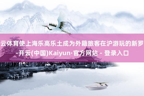 开云体育使上海乐高乐土成为外籍旅客在沪游玩的新罗致-开云(中国)Kaiyun·官方网站 - 登录入口