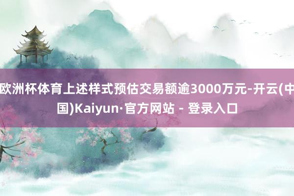 欧洲杯体育上述样式预估交易额逾3000万元-开云(中国)Kaiyun·官方网站 - 登录入口