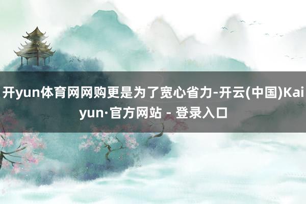 开yun体育网网购更是为了宽心省力-开云(中国)Kaiyun·官方网站 - 登录入口