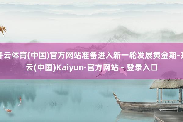开云体育(中国)官方网站准备进入新一轮发展黄金期-开云(中国)Kaiyun·官方网站 - 登录入口