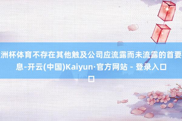 欧洲杯体育不存在其他触及公司应流露而未流露的首要信息-开云(中国)Kaiyun·官方网站 - 登录入口