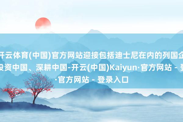 开云体育(中国)官方网站迎接包括迪士尼在内的列国企业络续投资中国、深耕中国-开云(中国)Kaiyun·官方网站 - 登录入口