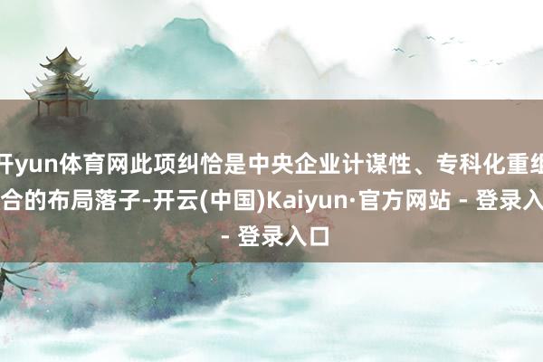 开yun体育网此项纠恰是中央企业计谋性、专科化重组整合的布局落子-开云(中国)Kaiyun·官方网站 - 登录入口