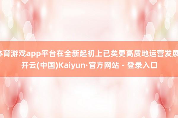 体育游戏app平台在全新起初上已矣更高质地运营发展-开云(中国)Kaiyun·官方网站 - 登录入口