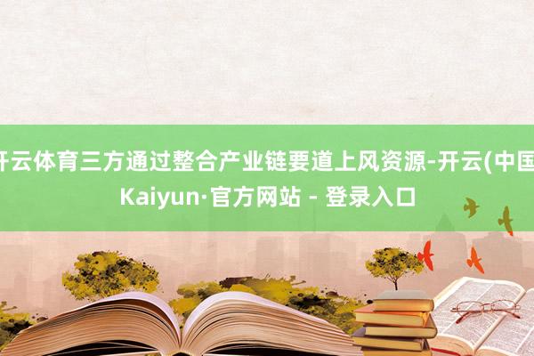 开云体育三方通过整合产业链要道上风资源-开云(中国)Kaiyun·官方网站 - 登录入口