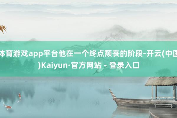 体育游戏app平台他在一个终点颓丧的阶段-开云(中国)Kaiyun·官方网站 - 登录入口