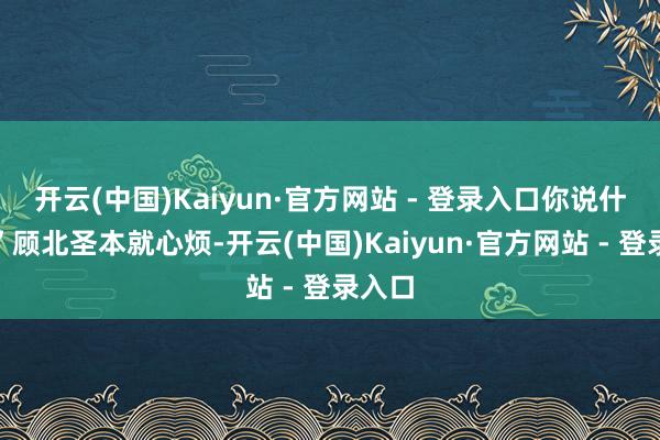开云(中国)Kaiyun·官方网站 - 登录入口你说什么？”顾北圣本就心烦-开云(中国)Kaiyun·官方网站 - 登录入口