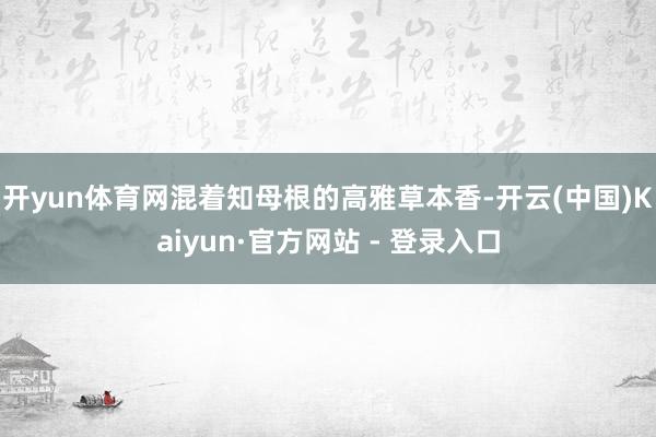 开yun体育网混着知母根的高雅草本香-开云(中国)Kaiyun·官方网站 - 登录入口