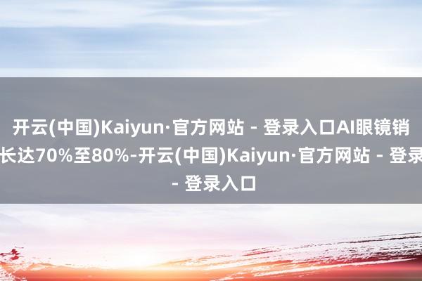 开云(中国)Kaiyun·官方网站 - 登录入口AI眼镜销量增长达70%至80%-开云(中国)Kaiyun·官方网站 - 登录入口