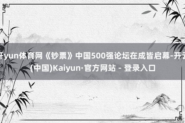 开yun体育网《钞票》中国500强论坛在成皆启幕-开云(中国)Kaiyun·官方网站 - 登录入口