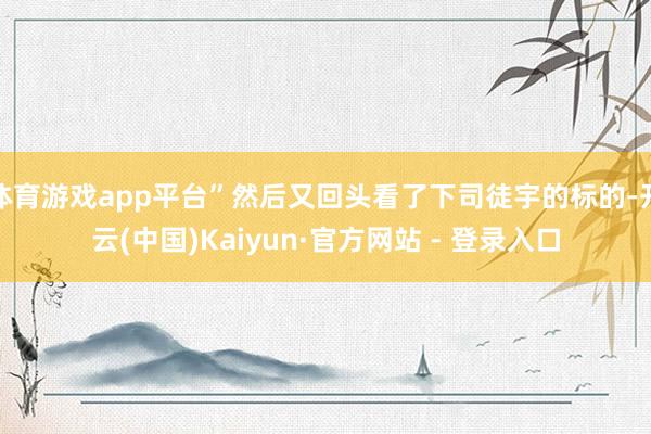 体育游戏app平台”然后又回头看了下司徒宇的标的-开云(中国)Kaiyun·官方网站 - 登录入口