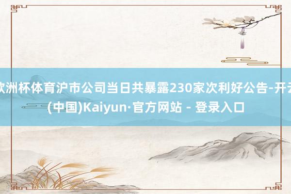 欧洲杯体育沪市公司当日共暴露230家次利好公告-开云(中国)Kaiyun·官方网站 - 登录入口