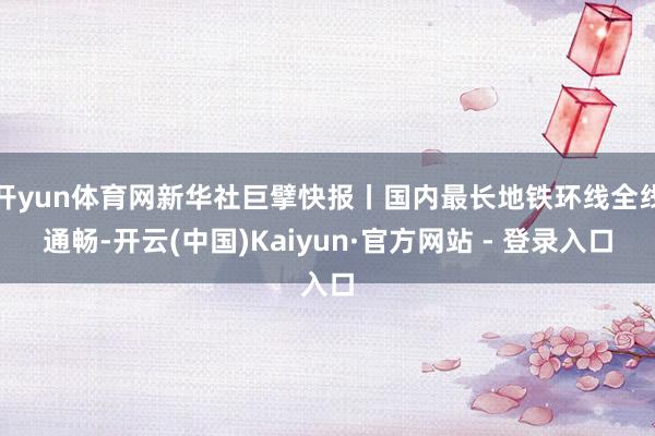 开yun体育网新华社巨擘快报丨国内最长地铁环线全线通畅-开云(中国)Kaiyun·官方网站 - 登录入口